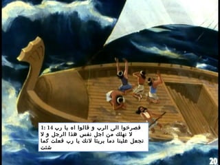 1: 14 ‫رب‬ ‫يا‬ ‫اه‬ ‫قالوا‬ ‫و‬ ‫الرب‬ ‫الى‬ ‫فصرخوا‬
‫ل‬ ‫و‬ ‫الرجل‬ ‫هذا‬ ‫نفس‬ ‫اجل‬ ‫من‬ ‫نهلك‬ ‫ل‬
‫كما‬ ‫فعلت‬ ‫رب‬ ‫يا‬ ‫لنك‬ ‫بريئا‬ ‫دما‬ ‫علينا‬ ‫تجعل‬
‫شئت‬
 
