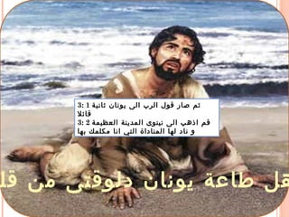 ‫قل‬ ‫من‬ ‫دلوقتى‬ ‫يونان‬ ‫طاعة‬ ‫هل‬
3: 1 ‫ثانية‬ ‫يونان‬ ‫الى‬ ‫الرب‬ ‫قول‬ ‫صار‬ ‫ثم‬
‫قائل‬
3: 2 ‫العظيمة‬ ‫المدينة‬ ‫نينوى‬ ‫الى‬ ‫اذهب‬ ‫قم‬
‫بها‬ ‫مكلمك‬ ‫انا‬ ‫التي‬ ‫المناداة‬ ‫لها‬ ‫ناد‬ ‫و‬
 