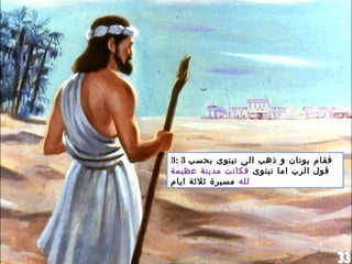 3: 3 ‫بحسب‬ ‫نينوى‬ ‫الى‬ ‫ذهب‬ ‫و‬ ‫يونان‬ ‫فقام‬
‫نينوى‬ ‫اما‬ ‫الرب‬ ‫قول‬‫عظيمة‬ ‫مدينة‬ ‫فكانت‬
‫لله‬‫ايام‬ ‫ثلثة‬ ‫مسيرة‬
 