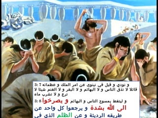 3: 7 ‫عظمائه‬ ‫و‬ ‫الملك‬ ‫امر‬ ‫عن‬ ‫نينوى‬ ‫في‬ ‫قيل‬ ‫و‬ ‫نودي‬ ‫و‬
‫ل‬ ‫شيئا‬ ‫الغنم‬ ‫ل‬ ‫و‬ ‫البقر‬ ‫ل‬ ‫و‬ ‫البهائم‬ ‫ل‬ ‫و‬ ‫الناس‬ ‫تذق‬ ‫ل‬ ‫قائل‬
‫ماء‬ ‫تشرب‬ ‫ل‬ ‫و‬ ‫ترع‬
3: 8 ‫البهائم‬ ‫و‬ ‫الناس‬ ‫بمسوح‬ ‫ليتغط‬ ‫و‬‫يصرخوا‬ ‫و‬
‫بشدة‬ ‫ا‬ ‫الى‬‫عن‬ ‫واحد‬ ‫كل‬ ‫يرجعوا‬ ‫و‬
‫عن‬ ‫و‬ ‫الرديئة‬ ‫طريقه‬‫الظلم‬‫في‬ ‫الذي‬
 