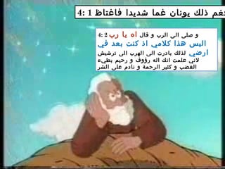 4: 1 ‫فاغتاظ‬ ‫شديدا‬ ‫غما‬ ‫يونان‬ ‫ذلك‬ ‫فغم‬
4: 2 ‫قال‬ ‫و‬ ‫الرب‬ ‫الى‬ ‫صلى‬ ‫و‬‫رب‬ ‫يا‬ ‫اه‬
‫في‬ ‫بعد‬ ‫كنت‬ ‫اذ‬ ‫كلمي‬ ‫هذا‬ ‫اليس‬
‫ارضي‬‫ترشيش‬ ‫الى‬ ‫الهرب‬ ‫الى‬ ‫بادرت‬ ‫لذلك‬
‫بطيء‬ ‫رحيم‬ ‫و‬ ‫رؤوف‬ ‫اله‬ ‫انك‬ ‫علمت‬ ‫لني‬
‫الشر‬ ‫على‬ ‫نادم‬ ‫و‬ ‫الرحمة‬ ‫كثير‬ ‫و‬ ‫الغضب‬
 