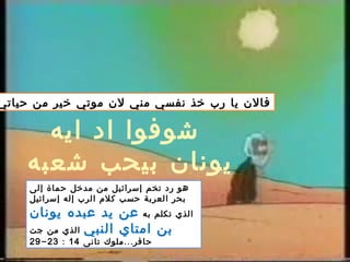 ‫حياتي‬ ‫من‬ ‫خير‬ ‫موتي‬ ‫لن‬ ‫مني‬ ‫نفسي‬ ‫خذ‬ ‫رب‬ ‫يا‬ ‫فالن‬
‫إلى‬ ‫حماة‬ ‫مدخل‬ ‫من‬ ‫إسرائيل‬ ‫تخم‬ ‫رد‬ ‫هو‬
‫إسرائيل‬ ‫إله‬ ‫الرب‬ ‫كلم‬ ‫حسب‬ ‫العربة‬ ‫بحر‬
‫به‬ ‫تكلم‬ ‫الذي‬‫يونان‬ ‫عبده‬ ‫يد‬ ‫عن‬
‫النبي‬ ‫امتاي‬ ‫بن‬‫جت‬ ‫من‬ ‫الذي‬
...‫تانى‬ ‫ملوك‬ ‫حافر‬14:23-29
‫ايه‬ ‫اد‬ ‫شوفوا‬
‫شعبه‬ ‫بيحب‬ ‫يونان‬
 