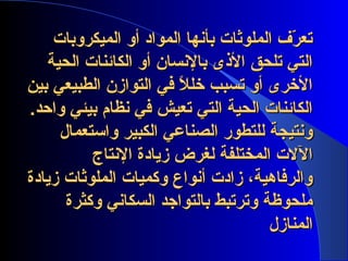 ‫الميكروبات‬ ‫أو‬ ‫المواد‬ ‫بأنها‬ ‫الملوثات‬ ‫ر ف‬ّ‫ف‬ ‫تع‬‫الميكروبات‬ ‫أو‬ ‫المواد‬ ‫بأنها‬ ‫الملوثات‬ ‫ر ف‬ّ‫ف‬ ‫تع‬
‫الحية‬ ‫الكائنات‬ ‫أو‬ ‫بالنسان‬ ‫الذى‬ ‫تلحق‬ ‫التي‬‫الحية‬ ‫الكائنات‬ ‫أو‬ ‫بالنسان‬ ‫الذى‬ ‫تلحق‬ ‫التي‬
‫بين‬ ‫الطبيعي‬ ‫التوازن‬ ‫في‬ ‫ال‬ً ‫ف‬ ‫خل‬ ‫تسبب‬ ‫أو‬ ‫الخرى‬‫بين‬ ‫الطبيعي‬ ‫التوازن‬ ‫في‬ ‫ال‬ً ‫ف‬ ‫خل‬ ‫تسبب‬ ‫أو‬ ‫الخرى‬
.‫واحد‬ ‫بيئي‬ ‫نظام‬ ‫في‬ ‫تعيش‬ ‫التي‬ ‫الحية‬ ‫الكائنات‬.‫واحد‬ ‫بيئي‬ ‫نظام‬ ‫في‬ ‫تعيش‬ ‫التي‬ ‫الحية‬ ‫الكائنات‬
‫واستعمال‬ ‫الكبير‬ ‫الصناعي‬ ‫للتطور‬ ‫ونتيجة‬‫واستعمال‬ ‫الكبير‬ ‫الصناعي‬ ‫للتطور‬ ‫ونتيجة‬
‫النتاج‬ ‫زيادة‬ ‫لغرض‬ ‫المختلفة‬ ‫الالت‬‫النتاج‬ ‫زيادة‬ ‫لغرض‬ ‫المختلفة‬ ‫الالت‬
‫زيادة‬ ‫الملوثات‬ ‫وكميات‬ ‫أنواع‬ ‫زادت‬ ، ‫والرفاهية‬‫زيادة‬ ‫الملوثات‬ ‫وكميات‬ ‫أنواع‬ ‫زادت‬ ، ‫والرفاهية‬
‫وكثرة‬ ‫السكاني‬ ‫بالتواجد‬ ‫وترتبط‬ ‫ملحوظة‬‫وكثرة‬ ‫السكاني‬ ‫بالتواجد‬ ‫وترتبط‬ ‫ملحوظة‬
‫المنازل‬‫المنازل‬
 