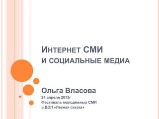 ИНТЕРНЕТ СМИ
И СОЦИАЛЬНЫЕ МЕДИА
Ольга Власова
24 апреля 2015г
Фестиваль молодёжных СМИ
в ДОЛ «Лесная сказка»
 