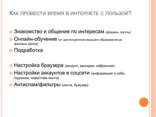 КАК ПРОВЕСТИ ВРЕМЯ В ИНТЕРНЕТЕ С ПОЛЬЗОЙ?
 Знакомство и общение по интересам (форумы, группы)
 Онлайн-обучение (от дистанционного высшего образования до
фановых курсов)
 Подработка
 Настройка браузера (аккаунт, закладки, избранное)
 Настройки аккаунтов в соцсети (информация о себе,
подписки, новостная лента)
 Антиспам/фильтры (почта, браузер)
 
