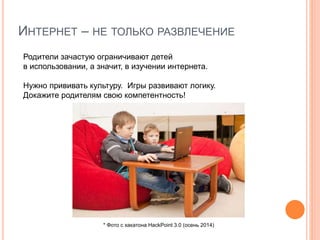 ИНТЕРНЕТ – НЕ ТОЛЬКО РАЗВЛЕЧЕНИЕ
Родители зачастую ограничивают детей
в использовании, а значит, в изучении интернета.
Нужно прививать культуру. Игры развивают логику.
Докажите родителям свою компетентность!
* Фото с хакатона HackPoint 3.0 (осень 2014)
 