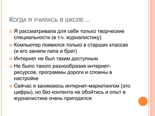 КОГДА Я УЧИЛАСЬ В ШКОЛЕ…
 Я рассматривала для себя только творческие
специальности (в т.ч. журналистику)
 Компьютер появился только в старших классах
(и его заняли папа и брат)
 Интернет не был таким доступным
 Не было такого разнообразия интернет-
ресурсов, программы дороги и сложны в
настройке
 Сейчас я занимаюсь интернет-маркетингом (это
цифры), но без контента не обойтись и опыт в
журналистике очень пригодился
 