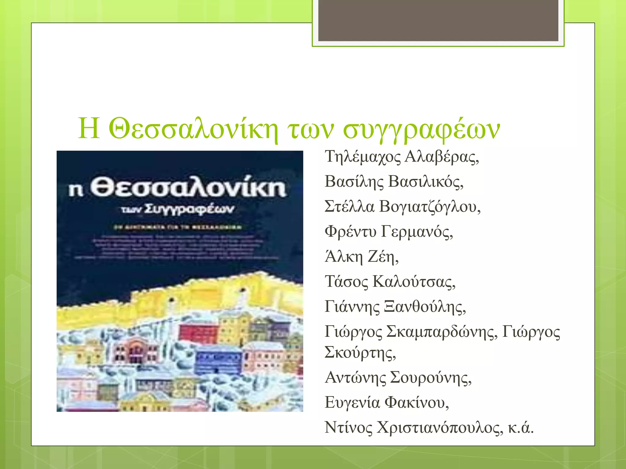 Η Θεσσαλονίκη των συγγραφέων
Τηλέμαχος Αλαβέρας,
Βασίλης Βασιλικός,
Στέλλα Βογιατζόγλου,
Φρέντυ Γερμανός,
Άλκη Ζέη,
Τάσος Καλούτσας,
Γιάννης Ξανθούλης,
Γιώργος Σκαμπαρδώνης, Γιώργος
Σκούρτης,
Αντώνης Σουρούνης,
Ευγενία Φακίνου,
Ντίνος Χριστιανόπουλος, κ.ά.
 