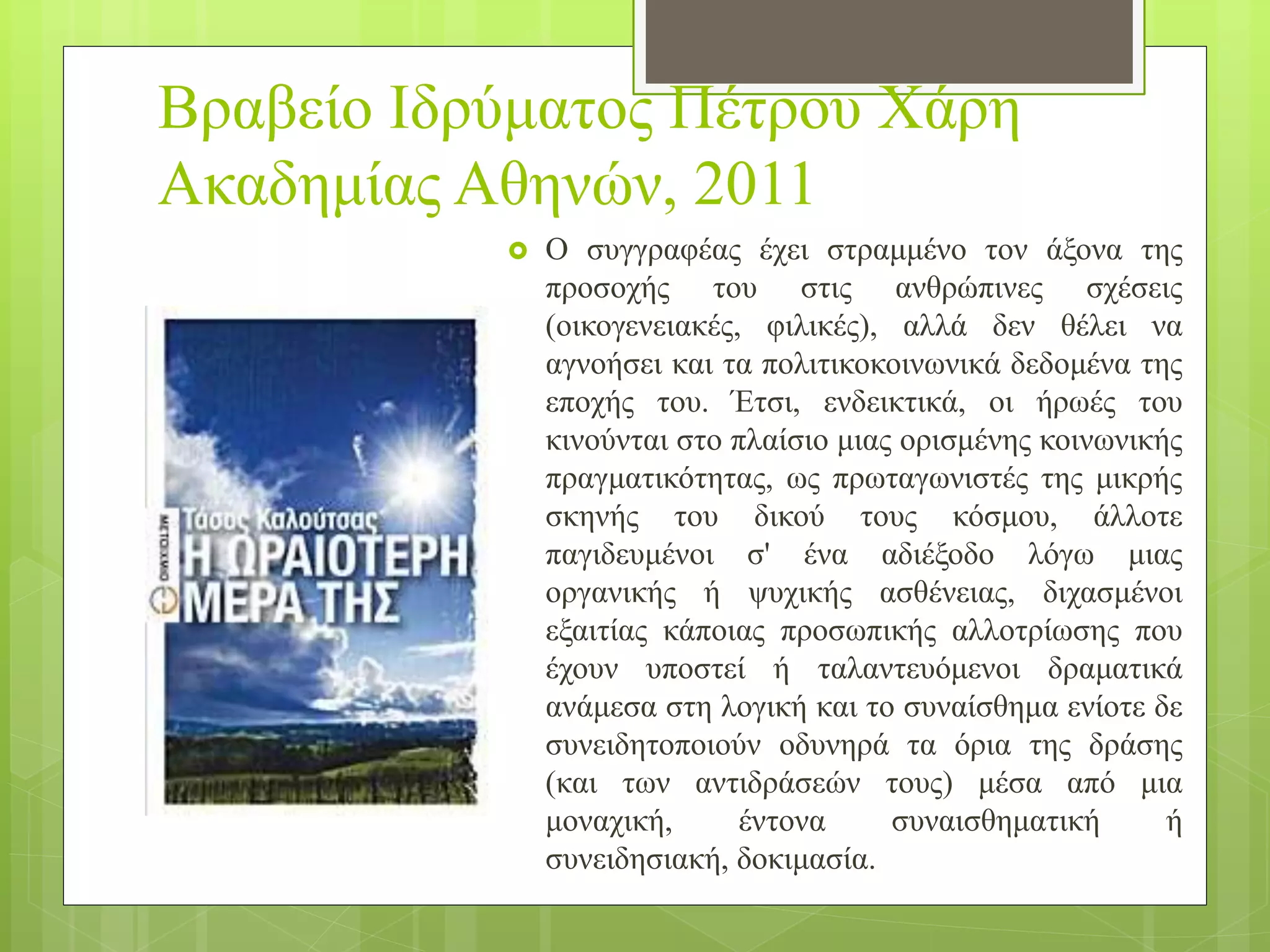 Βραβείο Ιδρύματος Πέτρου Χάρη
Ακαδημίας Αθηνών, 2011
 Ο συγγραφέας έχει στραμμένο τον άξονα της
προσοχής του στις ανθρώπινες σχέσεις
(οικογενειακές, φιλικές), αλλά δεν θέλει να
αγνοήσει και τα πολιτικοκοινωνικά δεδομένα της
εποχής του. Έτσι, ενδεικτικά, οι ήρωές του
κινούνται στο πλαίσιο μιας ορισμένης κοινωνικής
πραγματικότητας, ως πρωταγωνιστές της μικρής
σκηνής του δικού τους κόσμου, άλλοτε
παγιδευμένοι σ' ένα αδιέξοδο λόγω μιας
οργανικής ή ψυχικής ασθένειας, διχασμένοι
εξαιτίας κάποιας προσωπικής αλλοτρίωσης που
έχουν υποστεί ή ταλαντευόμενοι δραματικά
ανάμεσα στη λογική και το συναίσθημα ενίοτε δε
συνειδητοποιούν οδυνηρά τα όρια της δράσης
(και των αντιδράσεών τους) μέσα από μια
μοναχική, έντονα συναισθηματική ή
συνειδησιακή, δοκιμασία.
 