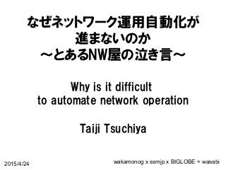 なぜネットワーク運用自動化が
進まないのか
〜とあるNW屋の泣き言〜
Why  is  it  difficult  
to  automate  network  operation
Taiji  Tsuchiya
2015/4/24 wakamonog x ssmjp x BIGLOBE = wasabi
 