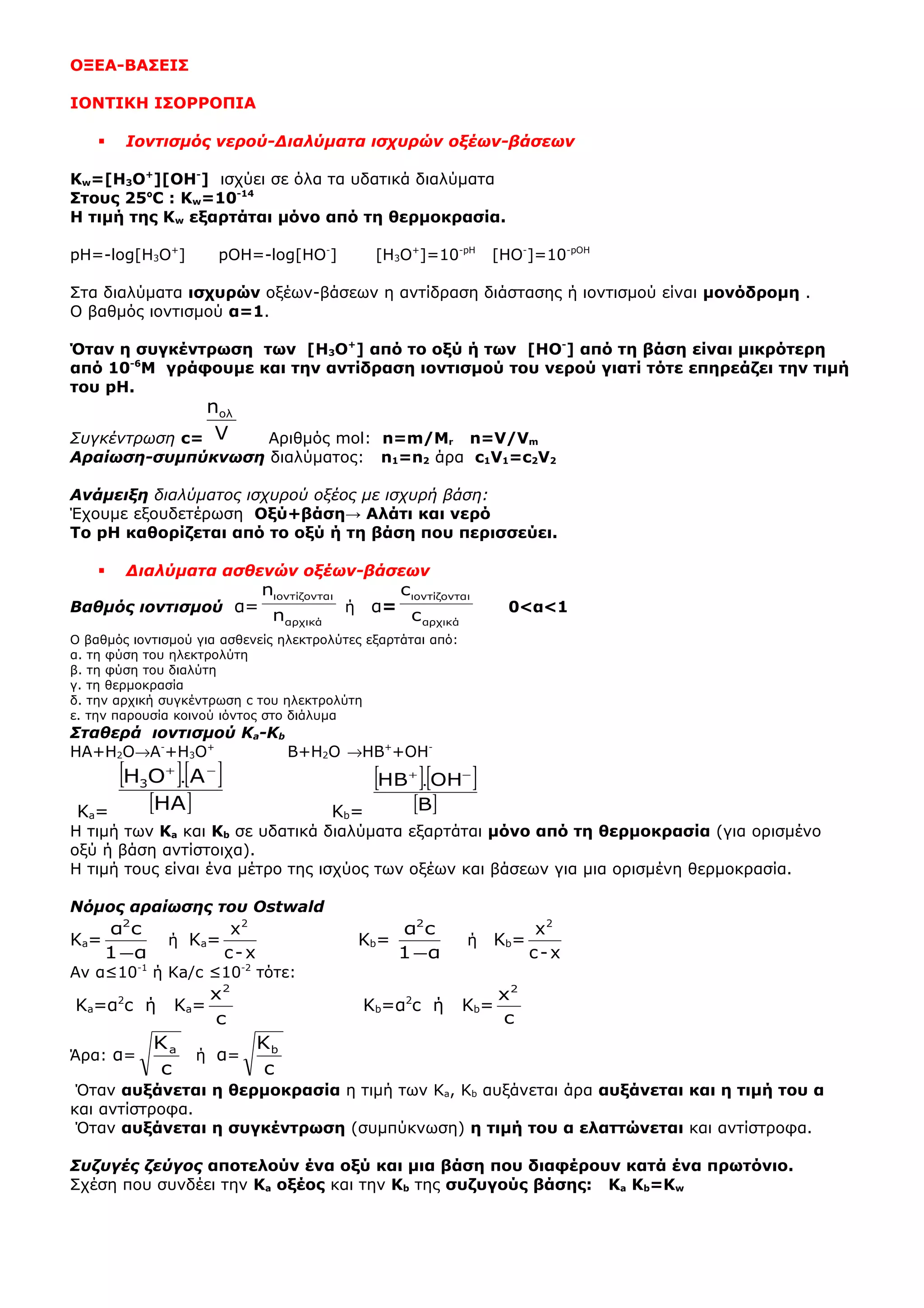 ΟΞΕΑ-ΒΑΣΕΙΣ
ΙΟΝΤΙΚΗ ΙΣΟPΡΟΠΙΑ
 Ιοντισμός νερού-Διαλύματα ισχυρών οξέων-βάσεων
Κw=[H3O+
][OH-
] ισχύει σε όλα τα υδατικά διαλύματα
Στους 25ºC : Κw=10-14
Η τιμή της Κw εξαρτάται μόνο από τη θερμοκρασία.
pH=-log[H3O+
] pOH=-log[HO-
] [H3O+
]=10-pH
[HO-
]=10-pOH
Στα διαλύματα ισχυρών οξέων-βάσεων η αντίδραση διάστασης ή ιοντισμού είναι μονόδρομη .
Ο βαθμός ιοντισμού α=1.
Όταν η συγκέντρωση των [H3O+
] από το οξύ ή των [HO-
] από τη βάση είναι μικρότερη
από 10-6
Μ γράφουμε και την αντίδραση ιοντισμού του νερού γιατί τότε επηρεάζει την τιμή
του pH.
Συγκέντρωση c= V
nολ
Αριθμός mol: n=m/Mr n=V/Vm
Aραίωση-συμπύκνωση διαλύματος: n1=n2 άρα c1V1=c2V2
Ανάμειξη διαλύματος ισχυρού οξέος με ισχυρή βάση:
Έχουμε εξουδετέρωση Οξύ+βάση→ Αλάτι και νερό
Το pH καθορίζεται από το οξύ ή τη βάση που περισσεύει.
 Διαλύματα ασθενών οξέων-βάσεων
Βαθμός ιοντισμού α=
αρχικά
ιιοντίζοντα
n
n
ή α=
αρχικά
ιιοντίζοντα
c
c
0<α<1
Ο βαθμός ιοντισμού για ασθενείς ηλεκτρολύτες εξαρτάται από:
α. τη φύση του ηλεκτρολύτη
β. τη φύση του διαλύτη
γ. τη θερμοκρασία
δ. την αρχική συγκέντρωση c του ηλεκτρολύτη
ε. την παρουσία κοινού ιόντος στο διάλυμα
Σταθερά ιοντισμού Ka-Kb
HA+H2O→A-
+H3O+
B+H2O →HB+
+OH-
Ka=
[ ][ ]
[ ]HA
AOH3
−+
.
Kb=
[ ][ ]
[ ]B
OHHB −+
.
H τιμή των Κa και Κb σε υδατικά διαλύματα εξαρτάται μόνο από τη θερμοκρασία (για ορισμένο
οξύ ή βάση αντίστοιχα).
Η τιμή τους είναι ένα μέτρο της ισχύος των οξέων και βάσεων για μια ορισμένη θερμοκρασία.
Νόμος αραίωσης του Ostwald
Ka=
α1
cα2
−
ή Ka=
x-c
x2
Κb=
α1
cα2
−
ή Kb=
x-c
x2
Αν α≤10-1
ή Κa/c ≤10-2
τότε:
Ka=α2
c ή Ka=
c
x2
Kb=α2
c ή Kb=
c
x2
Άρα: α=
c
Ka
ή α=
c
Kb
Όταν αυξάνεται η θερμοκρασία η τιμή των Κa, Kb αυξάνεται άρα αυξάνεται και η τιμή του α
και αντίστροφα.
Όταν αυξάνεται η συγκέντρωση (συμπύκνωση) η τιμή του α ελαττώνεται και αντίστροφα.
Συζυγές ζεύγος αποτελούν ένα οξύ και μια βάση που διαφέρουν κατά ένα πρωτόνιο.
Σχέση που συνδέει την Ka οξέος και την Kb της συζυγούς βάσης: Ka Kb=Κw
 
