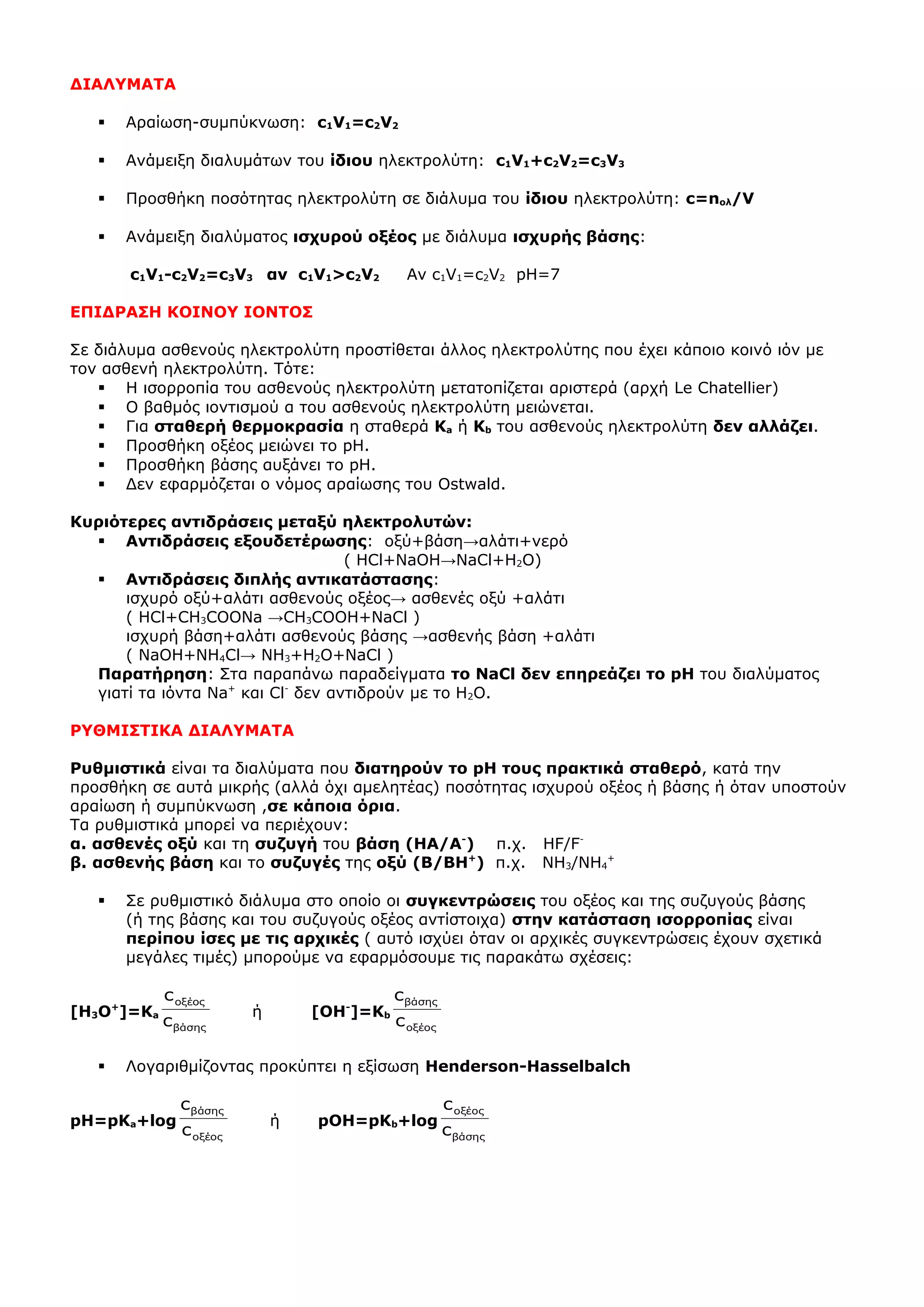 ΔΙΑΛΥΜΑΤΑ
 Αραίωση-συμπύκνωση: c1V1=c2V2
 Ανάμειξη διαλυμάτων του ίδιου ηλεκτρολύτη: c1V1+c2V2=c3V3
 Προσθήκη ποσότητας ηλεκτρολύτη σε διάλυμα του ίδιου ηλεκτρολύτη: c=nολ/V
 Ανάμειξη διαλύματος ισχυρού οξέος με διάλυμα ισχυρής βάσης:
c1V1-c2V2=c3V3 αν c1V1>c2V2 Αν c1V1=c2V2 pH=7
ΕΠΙΔΡΑΣΗ ΚΟΙΝΟΥ ΙΟΝΤΟΣ
Σε διάλυμα ασθενούς ηλεκτρολύτη προστίθεται άλλος ηλεκτρολύτης που έχει κάποιο κοινό ιόν με
τον ασθενή ηλεκτρολύτη. Τότε:
 Η ισορροπία του ασθενούς ηλεκτρολύτη μετατοπίζεται αριστερά (αρχή Le Chatellier)
 Ο βαθμός ιοντισμού α του ασθενούς ηλεκτρολύτη μειώνεται.
 Για σταθερή θερμοκρασία η σταθερά Ka ή Kb του ασθενούς ηλεκτρολύτη δεν αλλάζει.
 Προσθήκη οξέος μειώνει το pH.
 Προσθήκη βάσης αυξάνει το pH.
 Δεν εφαρμόζεται ο νόμος αραίωσης του Ostwald.
Κυριότερες αντιδράσεις μεταξύ ηλεκτρολυτών:
 Αντιδράσεις εξουδετέρωσης: οξύ+βάση→αλάτι+νερό
( HCl+NaOH→NaCl+H2O)
 Αντιδράσεις διπλής αντικατάστασης:
ισχυρό οξύ+αλάτι ασθενούς οξέος→ ασθενές οξύ +αλάτι
( HCl+CH3COONa →CH3COOH+NaCl )
ισχυρή βάση+αλάτι ασθενούς βάσης →ασθενής βάση +αλάτι
( NaOH+NH4Cl→ NH3+H2O+NaCl )
Παρατήρηση: Στα παραπάνω παραδείγματα το NaCl δεν επηρεάζει το pH του διαλύματος
γιατί τα ιόντα Na+
και Cl-
δεν αντιδρούν με το Η2Ο.
ΡΥΘΜΙΣΤΙΚΑ ΔΙΑΛΥΜΑΤΑ
Ρυθμιστικά είναι τα διαλύματα που διατηρούν το pH τους πρακτικά σταθερό, κατά την
προσθήκη σε αυτά μικρής (αλλά όχι αμελητέας) ποσότητας ισχυρού οξέος ή βάσης ή όταν υποστούν
αραίωση ή συμπύκνωση ,σε κάποια όρια.
Τα ρυθμιστικά μπορεί να περιέχουν:
α. ασθενές οξύ και τη συζυγή του βάση (ΗΑ/Α-
) π.χ. HF/F-
β. ασθενής βάση και το συζυγές της οξύ (Β/ΒΗ+
) π.χ. ΝΗ3/ΝΗ4
+
 Σε ρυθμιστικό διάλυμα στο οποίο οι συγκεντρώσεις του οξέος και της συζυγούς βάσης
(ή της βάσης και του συζυγούς οξέος αντίστοιχα) στην κατάσταση ισορροπίας είναι
περίπου ίσες με τις αρχικές ( αυτό ισχύει όταν οι αρχικές συγκεντρώσεις έχουν σχετικά
μεγάλες τιμές) μπορούμε να εφαρμόσουμε τις παρακάτω σχέσεις:
[Η3Ο+
]=Κa
βάσης
οξέος
c
c
ή [ΟΗ-
]=Κb
οξέος
βάσης
c
c
 Λογαριθμίζοντας προκύπτει η εξίσωση Henderson-Hasselbalch
pH=pKa+log
οξέος
βάσης
c
c
ή pΟH=pKb+log
βάσης
οξέος
c
c
 