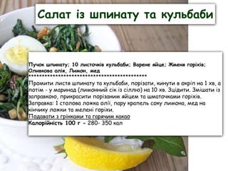 Салат із шпинату та кульбаби
Пучок шпинату; 10 листочків кульбаби; Варене яйце; Жменя горіхів;
Оливкова олія, Лимон, мед
********************************************
Промити листя шпинату та кульбаби, порізати, кинути в окріп на 1 хв, а
потім - у маринад (лимонний сік із сіллю) на 10 хв. Зцідити. Змішати із
заправкою, прикрасити порізаним яйцем та шматочками горіхів.
Заправка: 1 столова ложка олії, пару крапель соку лимона, мед на
кінчику ложки та мелені горіхи.
Подавати з грінками та гарячим какао
Калорійність 100 г - 280- 350 кал
 