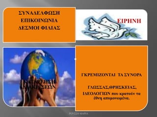ΣΥΝΑΔΕΛΦΩΣΗ
ΕΠΙΚΟΙΝΩΝΙΑ
ΔΕΣΜΟΙ ΦΙΛΙΑΣ
ΕΙΡΗΝΗ
ΚΑΤΑΡΓΗΣΗ
ΔΙΑΚΡΙΣΕΩΝ
ΓΚΡΕΜΙΖΟΝΤΑΙ ΤΑ ΣΥΝΟΡΑ
ΓΛΩΣΣΑΣ,ΘΡΗΣΚΕΙΑΣ,
ΙΔΕΟΛΟΓΙΩΝ που κρατούν τα
έθνη απομονωμένα.
ΡΟΥΣΣΗ ΜΑΡΙΑ
 