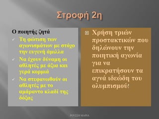 Ο ποιητής ζητά
 Τη φώτιση των
αγωνισμάτων με στόχο
την ευγενή άμιλλα
 Να έχουν δύναμη οι
αθλητές με άξια και
γερά κορμιά
 Να στεφανωθούν οι
αθλητές με το
αμάραντο κλαδί της
δόξας
 Χρήση τριών
προστακτικών που
δηλώνουν την
ποιητική αγωνία
για να
επικρατήσουν τα
αγνά ιδεώδη του
ολυμπισμού!
ΡΟΥΣΣΗ ΜΑΡΙΑ
 