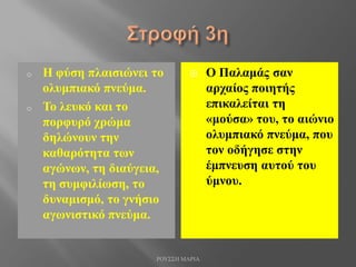 o Η φύση πλαισιώνει το
ολυμπιακό πνεύμα.
o Το λευκό και το
πορφυρό χρώμα
δηλώνουν την
καθαρότητα των
αγώνων, τη διαύγεια,
τη συμφιλίωση, το
δυναμισμό, το γνήσιο
αγωνιστικό πνεύμα.
 Ο Παλαμάς σαν
αρχαίος ποιητής
επικαλείται τη
«μούσα» του, το αιώνιο
ολυμπιακό πνεύμα, που
τον οδήγησε στην
έμπνευση αυτού του
ύμνου.
ΡΟΥΣΣΗ ΜΑΡΙΑ
 