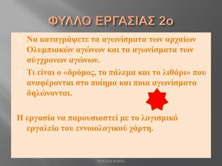  Να καταγράψετε τα αγωνίσματα των αρχαίων
Ολυμπιακών αγώνων και τα αγωνίσματα των
σύγχρονων αγώνων.
 Τι είναι ο «δρόμος, το πάλεμα και το λιθάρι» που
αναφέρονται στο ποίημα και ποια αγωνίσματα
δηλώνονται.
Η εργασία να παρουσιαστεί με το λογισμικό
εργαλείο του εννοιολογικού χάρτη.
ΡΟΥΣΣΗ ΜΑΡΙΑ
 
