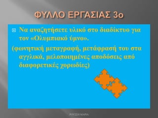  Να αναζητήσετε υλικό στο διαδίκτυο για
τον «Ολυμπιακό ύμνο».
(φωνητική μεταγραφή, μετάφρασή του στα
αγγλικά, μελοποιημένες αποδόσεις από
διαφορετικές χορωδίες)
ΡΟΥΣΣΗ ΜΑΡΙΑ
 