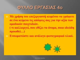  Με χρήση του επεξεργαστή κειμένου να γράψετε
σε ένα κείμενο τις απόψεις σας για την αξία των
ομαδικών παιχνιδιών.
( τι καλλιεργεί, που εθίζει τα άτομα, ποια ιδεώδη
προωθεί…)
 Ενσωματώστε και ανάλογο φωτογραφικό υλικό.
ΡΟΥΣΣΗ ΜΑΡΙΑ
 