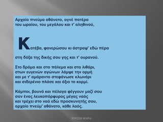 Αρχαίο πνεύμα αθάνατο, αγνέ πατέρα
του ωραίου, του μεγάλου και τ' αληθινού,
κατέβα, φανερώσου κι άστραψ' εδώ πέρα
στη δόξα της δικής σου γης και τ' ουρανού.
Στο δρόμο και στο πάλεμα και στο λιθάρι,
στων ευγενών αγώνων λάμψε την ορμή
και με τ' αμάραντο στεφάνωσε κλωνάρι
και σιδερένιο πλάσε και άξιο το κορμί.
Κάμποι, βουνά και πέλαγα φέγγουν μαζί σου
σαν ένας λευκοπόρφυρος μέγας ναός
και τρέχει στο ναό εδώ προσκυνητής σου,
αρχαίο πνεύμ' αθάνατο, κάθε λαός.
ΡΟΥΣΣΗ ΜΑΡΙΑ
 