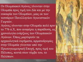 Οι Ολυμπιακοί Αγώνες γίνονταν στην
Ολυμπία προς τιμή του Δία και με την
ευκαιρία των Ολυμπίων, μιας εκ των
τεσσάρων Πανελληνίων Αγωνιστικών
Γιορτών.
Αγώνες γίνονταν στην Ολυμπία πολύ πριν
το 776 π.Χ, που αναφέρει η παράδοση, ως
χρονολογiα ενάρξεως των Ολυμπιακών
Αγώνων. Όπως μαρτυρούν τα
αρχαιολογικά ευρήματα, αρματοδρομίες
στην Ολυμπία γίνονταν από την
Πρωτογεωμετρική Εποχή, προς τιμή του
Πέλοπος, κοντά στον τύμβο του, το
Πελόπιον.
ΡΟΥΣΣΗ ΜΑΡΙΑ
 