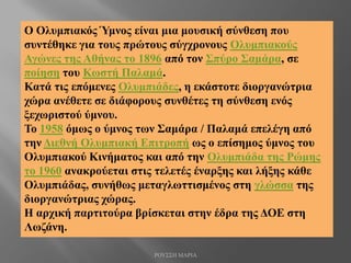 Ο Ολυμπιακός Ύμνος είναι μια μουσική σύνθεση που
συντέθηκε για τους πρώτους σύγχρονους Ολυμπιακούς
Αγώνες της Αθήνας το 1896 από τον Σπύρο Σαμάρα, σε
ποίηση του Κωστή Παλαμά.
Κατά τις επόμενες Ολυμπιάδες, η εκάστοτε διοργανώτρια
χώρα ανέθετε σε διάφορους συνθέτες τη σύνθεση ενός
ξεχωριστού ύμνου.
Το 1958 όμως ο ύμνος των Σαμάρα / Παλαμά επελέγη από
την Διεθνή Ολυμπιακή Επιτροπή ως ο επίσημος ύμνος του
Ολυμπιακού Κινήματος και από την Ολυμπιάδα της Ρώμης
το 1960 ανακρούεται στις τελετές έναρξης και λήξης κάθε
Ολυμπιάδας, συνήθως μεταγλωττισμένος στη γλώσσα της
διοργανώτριας χώρας.
Η αρχική παρτιτούρα βρίσκεται στην έδρα της ΔΟΕ στη
Λωζάνη.
ΡΟΥΣΣΗ ΜΑΡΙΑ
 