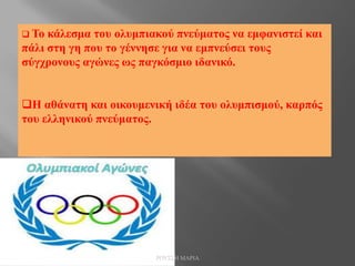  Το κάλεσμα του ολυμπιακού πνεύματος να εμφανιστεί και
πάλι στη γη που το γέννησε για να εμπνεύσει τους
σύγχρονους αγώνες ως παγκόσμιο ιδανικό.
Η αθάνατη και οικουμενική ιδέα του ολυμπισμού, καρπός
του ελληνικού πνεύματος.
ΡΟΥΣΣΗ ΜΑΡΙΑ
 