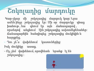 Շոկոլադից մարդուկը
Կար-չկար մի շոկոլադից մարդուկ կար: Նրա
ամեն ինչը շոկոլադից էր: Մի օր մարդուկը գնաց
խանութ , նա գնում էր այն ճանապարով ,
որտեղով անցնում էին շոկոլադից ավտոմեքենաներ:
Ճանապարհին հանդիպեց շոկոլադից մուկիկին և
հարցրեց.
- Դու չե՞ս վախենում կատուներից:
Իսկ մուկիկը ասաց.
- Ոչ, չեմ վախենում, որովհետև նրանք էլ են
շոկոլադից :
 