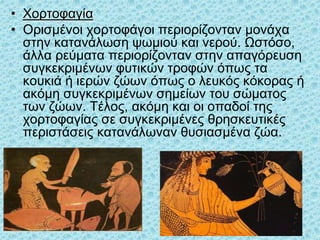 • Χορτοφαγία
• Ορισμένοι χορτοφάγοι περιορίζονταν μονάχα
στην κατανάλωση ψωμιού και νερού. Ωστόσο,
άλλα ρεύματα περιορίζονταν στην απαγόρευση
συγκεκριμένων φυτικών τροφών όπως τα
κουκιά ή ιερών ζώων όπως ο λευκός κόκορας ή
ακόμη συγκεκριμένων σημείων του σώματος
των ζώων. Τέλος, ακόμη και οι οπαδοί της
χορτοφαγίας σε συγκεκριμένες θρησκευτικές
περιστάσεις κατανάλωναν θυσιασμένα ζώα.
33
 