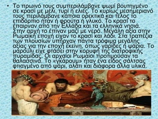 • Το πρωινό τους συμπεριλάμβανε ψωμί βουτηγμένο
σε κρασί με μέλι, τυρί ή ελιές. Το κυρίως μεσημεριανό
τους περιλάμβανε κάποια ορεκτικά και τέλος το
επιδόρπιο ήταν ή φρούτα ή γλυκό. Το κρασί το
έπαιρναν από την Ελλάδα και τα ελληνικά νησιά.
Στην αρχή το έπιναν μαζί με νερό. Μεγάλη αξία στην
Ρωμαϊκή εποχή είχαν το κρασί και λάδι. Στα τραπέζια
των πλουσίων υπήρχαν πάντα τρόφιμα μεγάλης
αξίας για την εποχή εκείνη, όπως γαρίδες ή ψάρια. Το
μαρούλι είχε φτάσει στην κορυφή της διατροφικής
πυραμίδας. Οι αρχαίοι Ρωμαίοι προτιμούσαν τα
θαλασσινά. Το «γκάρουμ» ήταν ένα είδος σάλτσας
φτιαγμένο από ψάρι, αλάτι και διάφορα άλλα υλικά.
35
 