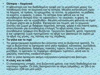 • Όσπρια – Λαχανικά
• Η φθηνότερη και πιο διαδεδομένη τροφή για το μεγαλύτερο μέρος του
πληθυσμού ήταν τα λαχανικά και τα όσπρια. Μεγάλη κατανάλωση είχαν
τα λάχανα, τα πράσα, τα κρεμμύδια, τα τεύτλα, τα μαρούλια, τα ραδίκια,
το καρότο, ο αρακάς, η ρόκα. Τα όσπρια ήταν φθηνά και τα πιο
συνηθισμένα όσπρια ήταν το «φασούλιν», τα «κουκιά», η φακή, τα
«λουπινάρια» και τα «ερεβίνθια». Μεγάλη κατανάλωση φαίνεται να είχαν
τα άγρια χόρτα και οι βολβοί. Έφτιαχναν και τουρσί, για το χειμώνα.
Σούπες και ζωμοί με διάφορα λαχανικά, όσπρια, ψάρια ή και παστό κρέας
αποτελούσαν μία συνηθισμένη επιλογή Τα αβγά κότας ήταν ένα
συνηθισμένο τρόφιμο στο Βυζάντιο. Τρώγονταν βραστά, ψητά, τηγανητά
ή και «ροφητά» (ωμά προτιμούσαν τα αβγά των φασιανών σε σχέση με
τα αβγά της χήνας, της πάπιας και της πέρδικας.
• Το γάλα και το τυρί
• Τα γαλακτοκομικά προϊόντα δεν έλλειπαν από το βυζαντινό τραπέζι. Το
τυρί οι Βυζαντινοί το έφτιαχναν από γάλα πρόβειο, κατσικίσιο, αγελαδινό,
αλλά και βουβαλίσιο. Διάφορες ποικιλίες τυριών, όπως το ανθότυρο, η
μυζήθρα, το κρητικόν το περίφημο «βλάχικον τυρίτσιν», αλλά και το
χαμηλής ποιότητας «ασβεστότυρον» .
• Από το γάλα έφτιαχναν ακόμη «οξύγαλον»(γιαούρτι) και βούτυρο.
• Η ελιάς και το λάδι
• Ο ελαιόκαρπος υπήρξε, στα βυζαντινά χρόνια, ένα πολύ διαδεδομένο και
νηστίσιμο προϊόν. Οι ελιές διατηρούνταν σε άλμη (αλμάδες), σε ξίδι ή σε
«οξύμελι» (ξίδι και μέλι μαζί).
37
 