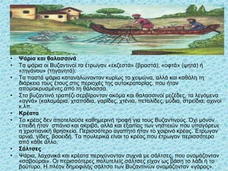 • Ψάρια και θαλασσινά
• Τα ψάρια οι Βυζαντινοί τα έτρωγαν «εκζεστά» (βραστά), «οφτά» (ψητά) ή
«τηγάνου» (τηγανητά).
• Τα παστά ψάρια καταναλώνονταν κυρίως το χειμώνα, αλλά και καθόλη τη
διάρκεια τους έτους στις περιοχές της αυτοκρατορίας, που ήταν
απομακρυσμένες από τη θάλασσα.
• Στο βυζαντινό τραπέζι σερβίρονταν ακόμα και θαλασσινοί μεζέδες, τα λεγόμενα
«αγνά» (καλαμάρια, χταπόδια, γαρίδες, χτένια, πεταλίδες, μύδια, στρείδια, αχινοί
κ.λπ.
• Κρέατα
• Το κρέας δεν αποτελούσε καθημερινή τροφή για τους Βυζαντινούς. Όχι μόνον
επειδή ήταν σπάνιο και ακριβό, αλλά και εξαιτίας των νηστειών που υπαγόρευε
η χριστιανική θρησκεία. Περισσότερο αγαπητό ήταν το χοιρινό κρέας. Έτρωγαν
αρνιά, γίδες, βοοειδή. Τα πουλερικά είναι το κρέας που έτρωγαν περισσότερο
από κάθε άλλο.
• Σάλτσες
• Ψάρια, λαχανικά και κρέατα περιχύνονταν συχνά με σάλτσες, που ονομάζονταν
«σαβούραι». Οι περισσότερες πολυτελείς σάλτσες είχαν ως βάση το λάδι ή το
βούτυρο. Η πλέον δημοφιλής σάλτσα των Βυζαντινών ονομάζονταν «γάρος». 38
 