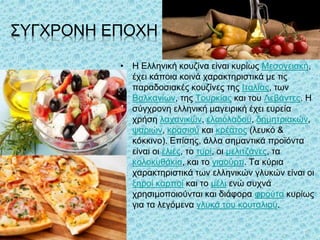 ΣΥΓΧΡΟΝΗ ΕΠΟΧΗ
• Η Ελληνική κουζίνα είναι κυρίως Μεσογειακή,
έχει κάποια κοινά χαρακτηριστικά με τις
παραδοσιακές κουζίνες της Ιταλίας, των
Βαλκανίων, της Τουρκίας και του Λεβάντες. Η
σύγχρονη ελληνική μαγειρική έχει ευρεία
χρήση λαχανικών, ελαιόλαδου, δημητριακών,
ψαριών, κρασιού και κρέατος (λευκό &
κόκκινο). Επίσης, άλλα σημαντικά προϊόντα
είναι οι ελιές, το τυρί, οι μελιτζάνες, τα
κολοκυθάκια, και το γιαούρτι. Τα κύρια
χαρακτηριστικά των ελληνικών γλυκών είναι οι
ξηροί καρποί και το μέλι ενώ συχνά
χρησιμοποιούνται και διάφορα φρούτα κυρίως
για τα λεγόμενα γλυκά του κουταλιού.
42
 