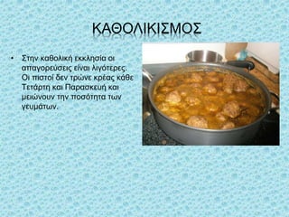 ΚΑΘΟΛΙΚΙΣΜΟΣ
• Στην καθολική εκκλησία οι
απαγορεύσεις είναι λιγότερες.
Οι πιστοί δεν τρώνε κρέας κάθε
Τετάρτη και Παρασκευή και
μειώνουν την ποσότητα των
γευμάτων.
 