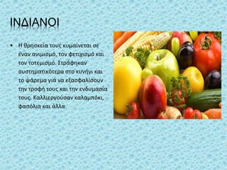 ΙΝΔΙΑΝΟΙ
• Η θρησκεία τους κυμαίνεται σε
έναν ανιμισμό, τον φετιχισμό και
τον τοτεμισμό. Στράφηκαν
συστηματικότερα στο κυνήγι και
το ψάρεμα για να εξασφαλίσουν
την τροφή τους και την ενδυμασία
τους. Καλλιεργούσαν καλαμπόκι,
φασόλια και άλλα.
 