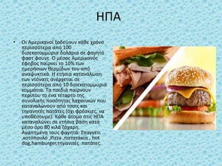 ΗΠΑ
• Οι Αμερικανοί ξοδεύουν κάθε χρόνο
περισσότερα από 100
δισεκατομμύρια δολάρια σε φαγητό
φαστ φουντ. Ο μέσος Αμερικανός
έφηβος παίρνει το 10% των
ημερήσιων θερμίδων του από
αναψυκτικά. Η ετήσια κατανάλωση
των ντόνατς ανέρχεται σε
περισσότερα από 10 δισεκατομμύρια
κομμάτια. Τα παιδιά παίρνουν
περίπου το ένα τέταρτο της
συνολικής ποσότητας λαχανικών που
καταναλώνουν από τσιπς και
τηγανητές πατάτες (όχι φρέσκιες, να
υποθέσουμε). Κάθε άτομο στις ΗΠΑ
καταναλώνει σε ετήσια βάση κατά
μέσο όρο 80 κιλά ζάχαρη.
Αγαπημένα τους φαγητά: Σπαγγέτι
,κοτόπουλο ,Pizza ,πατατάκια , hot
dog,hamburger,τηγανιτές πατάτες.
 