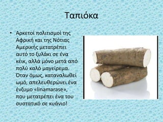 Ταπιόκα
• Αρκετοί πολιτισμοί της
Αφρική και της Νότιας
Αμερικής μετατρέπει
αυτό το ξυλάκι σε ένα
κέικ, αλλά μόνο μετά από
πολύ καλό μαγείρεμα.
Όταν όμως, καταναλωθεί
ωμό, απελευθερώνει ένα
ένζυμο «linamarase»,
που μετατρέπει ένα του
συστατικό σε κυάνιο!
 