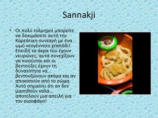 Sannakji
• Οι πολύ τολμηροί μπορείτε
να δοκιμάσετε αυτή την
Κορεάτικη συνταγή με ένα
ωμό νεογέννητο χταπόδι!
Επειδή τα άκρα του έχουν
νευρώνες, αυτά συνεχίζουν
να κινούνται και οι
βεντούζες έχουν τη
δυνατότητα να...
βεντουζώνουν ακόμα και αν
αποκοπούν από το σώμα.
Αυτό σημαίνει ότι αν δεν
μασηθούν καλά...
αποτελούν μια απειλή για
τον οισοφάγο!
 