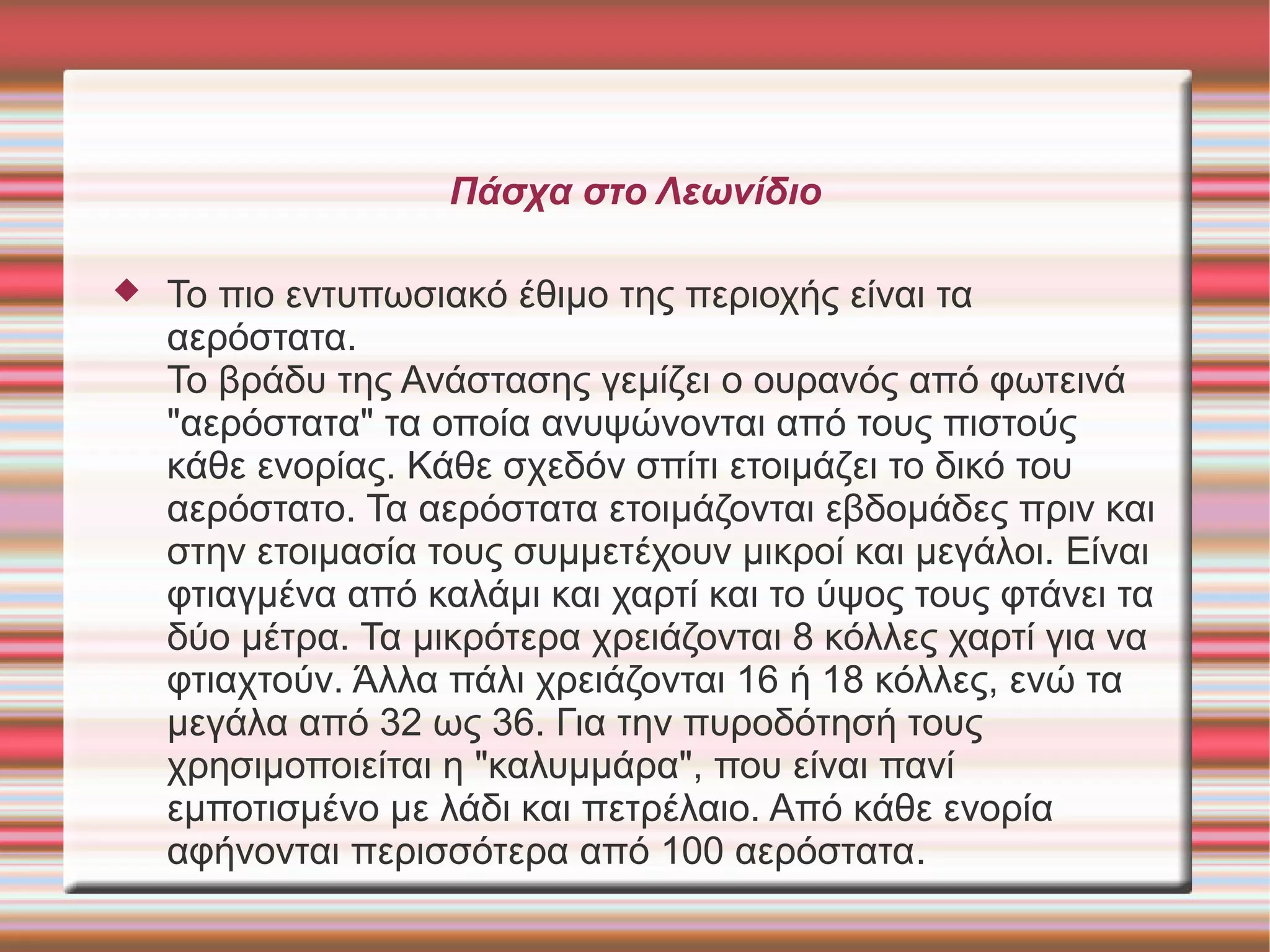 Πάσχα στο Λεωνίδιο
 Το πιο εντυπωσιακό έθιμο της περιοχής είναι τα
αερόστατα.
Το βράδυ της Ανάστασης γεμίζει ο ουρανός από φωτεινά
"αερόστατα" τα οποία ανυψώνονται από τους πιστούς
κάθε ενορίας. Κάθε σχεδόν σπίτι ετοιμάζει το δικό του
αερόστατο. Τα αερόστατα ετοιμάζονται εβδομάδες πριν και
στην ετοιμασία τους συμμετέχουν μικροί και μεγάλοι. Είναι
φτιαγμένα από καλάμι και χαρτί και το ύψος τους φτάνει τα
δύο μέτρα. Τα μικρότερα χρειάζονται 8 κόλλες χαρτί για να
φτιαχτούν. Άλλα πάλι χρειάζονται 16 ή 18 κόλλες, ενώ τα
μεγάλα από 32 ως 36. Για την πυροδότησή τους
χρησιμοποιείται η "καλυμμάρα", που είναι πανί
εμποτισμένο με λάδι και πετρέλαιο. Από κάθε ενορία
αφήνονται περισσότερα από 100 αερόστατα.
 
