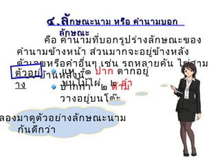 ๔๔..ลัลักษณะนาม หรือ คำานามบอกกษณะนาม หรือ คำานามบอก
ลักษณะลักษณะ
คือ คำานามที่บอกรูปร่างลักษณะของ
คำานามข้างหน้า ส่วนมากจะอยู่ข้างหลัง
ตัวเลขหรือคำาอื่นๆ เช่น รถหลายคัน ไข่สาม
ฟอง บ้านหลังนี้sKzตัวอย่
าง
แห ๑ ปาก ตากอยู่
บนไม้ไผ่ ๒ ลำาปากกา ๒ ด้าม
วางอยู่บนโต๊ะ
ลองมาดูตัวอย่างลักษณะนาม
กันดีกว่า
 
