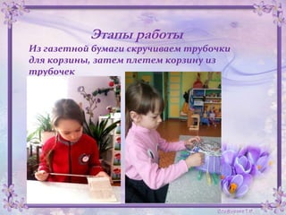 Этапы работы
Из газетной бумаги скручиваем трубочки
для корзины, затем плетем корзину из
трубочек