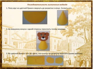 Последовательность выполнения медведя
1. Полу круг из цветной бумаги свернуть до разметки в конус. Склеить его.
2. На вершинку конуса с одной стороны приклеить голову медведя.
3. Из цветной бумаги того же цвета, что и конус по разметке вырезать рукава рубашки.