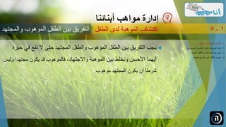 ‫مواهب‬ ‫إدارة‬‫أبنائنا‬
‫بين‬ ‫التفريق‬‫وال‬ ‫الموهوب‬ ‫الطفل‬‫مجتهد‬ ‫الطفل‬ ‫لدى‬ ‫الموهبة‬ ‫اكتشاف‬ 1-5
.‫الطفل‬ ‫لدى‬ ‫الموهبة‬ ‫اكتشاف‬ 1...
.‫ل‬ ‫الصحيح‬ ‫الطريق‬ ‫واختيار‬ ‫الموهبة‬ ‫تنمية‬ 2‫ها‬...
.‫الجديدة‬ ‫األفكار‬ ‫للطرح‬ ‫آمنة‬ ‫بيئة‬ ‫تأمين‬ 3...
.‫ناجحة‬ ‫مشاريع‬ ‫إلى‬ ‫األفكار‬ ‫تحويل‬ 4...
‫ف‬ ‫نقع‬ ‫ال‬ ‫حتى‬ ‫المجتهد‬ ‫والطفل‬ ‫الموهوب‬ ‫الطفل‬ ‫بين‬ ‫التفريق‬ ‫يجب‬‫حيرة‬ ‫ي‬
‫واالجتهاد‬ ‫الموهبة‬ ‫بين‬ ‫ونخلط‬ ‫األحسن‬ ‫أيهما‬‫و‬ ‫مجتهدا‬ ‫يكون‬ ‫قد‬ ‫فالموهوب‬ ،‫ليس‬
‫موهوب‬ ‫المجتهد‬ ‫يكون‬ ‫أن‬ ‫شرطا‬.
 