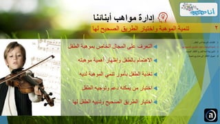 ‫الطفل‬ ‫بموهبة‬ ‫الخاص‬ ‫المجال‬ ‫على‬ ‫التعرف‬
‫موهبته‬ ‫أهمية‬ ‫وإظهار‬ ‫بالطفل‬ ‫االهتمام‬
‫لديه‬ ‫الموهبة‬ ‫تنمي‬ ‫بأمور‬ ‫الطفل‬ ‫تغذية‬
‫الطفل‬ ‫وتوجيه‬ ‫دعم‬ ‫يمكنه‬ ‫من‬ ‫اختيار‬
‫لها‬ ‫الطفل‬ ‫وتنبيه‬ ‫الصحيح‬ ‫الطريق‬ ‫اختيار‬
‫مواهب‬ ‫إدارة‬‫أبنائنا‬
‫الصحيح‬ ‫الطريق‬ ‫واختيار‬ ‫الموهبة‬ ‫تنمية‬‫لها‬ 2
.‫الطفل‬ ‫لدى‬ ‫الموهبة‬ ‫اكتشاف‬ 1...
.‫ل‬ ‫الصحيح‬ ‫الطريق‬ ‫واختيار‬ ‫الموهبة‬ ‫تنمية‬ 2‫ها‬...
.‫الجديدة‬ ‫األفكار‬ ‫للطرح‬ ‫آمنة‬ ‫بيئة‬ ‫تأمين‬ 3...
.‫ناجحة‬ ‫مشاريع‬ ‫إلى‬ ‫األفكار‬ ‫تحويل‬ 4...
 