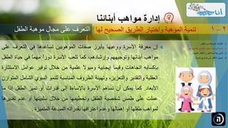 ‫إن‬‫معرفة‬‫األسرة‬‫ووعيها‬‫بأبرز‬‫صفات‬‫الموهوبين‬‫تساعدها‬‫في‬‫التعرف‬‫عل‬‫ى‬
‫مواهب‬‫أبنائها‬‫وتوجيههم‬،‫وإرشادهم‬‫كما‬‫تلعب‬‫األسرة‬ً‫ا‬‫دور‬ً‫ا‬‫مهم‬‫في‬‫حياة‬‫الطفل‬
‫بإكسابه‬‫اتجاهات‬‫وقيما‬‫إيجابية‬ً‫ال‬‫وميو‬‫علمية‬‫من‬‫خالل‬‫توفير‬‫عوامل‬‫االست‬‫ثارة‬
‫العقلية‬‫والتقدير‬،‫والتعزيز‬‫وتهيئة‬‫الظروف‬‫المناسبة‬‫للنمو‬‫السوي‬‫الش‬‫امل‬‫المتوازن‬
‫األبعاد‬.‫كما‬‫يمكن‬‫أن‬‫تساهم‬‫األسرة‬‫باإلساءة‬‫إلى‬‫قدرات‬‫أو‬‫تميز‬‫الطفل‬‫إذا‬‫ما‬
‫عملت‬‫على‬‫طمس‬‫شخصية‬‫الطفل‬‫وتحطيمها‬‫من‬‫خالل‬‫سلبيتها‬‫أو‬‫عدم‬‫تقدير‬‫ها‬
‫لمواهب‬‫طفلها‬‫أو‬‫إهمالها‬‫وعدم‬‫اعترافها‬‫بقدراته‬‫المبدعة‬‫المتميزة‬.
‫مواهب‬ ‫إدارة‬‫أبنائنا‬
‫الصحيح‬ ‫الطريق‬ ‫واختيار‬ ‫الموهبة‬ ‫تنمية‬‫لها‬ 2–1
.‫الطفل‬ ‫لدى‬ ‫الموهبة‬ ‫اكتشاف‬ 1...
.‫ل‬ ‫الصحيح‬ ‫الطريق‬ ‫واختيار‬ ‫الموهبة‬ ‫تنمية‬ 2‫ها‬...
.‫الجديدة‬ ‫األفكار‬ ‫للطرح‬ ‫آمنة‬ ‫بيئة‬ ‫تأمين‬ 3...
.‫ناجحة‬ ‫مشاريع‬ ‫إلى‬ ‫األفكار‬ ‫تحويل‬ 4...
‫الطفل‬ ‫موهبة‬ ‫مجال‬ ‫على‬ ‫التعرف‬
 