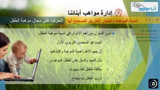 ‫دور‬‫المنزل‬‫من‬‫أهم‬‫األدوار‬‫في‬‫تنمية‬‫موهبة‬‫الطفل‬:
.‫البيت‬ 1‫هو‬‫المحضن‬‫التربوي‬‫األول‬
.‫أن‬ 2‫يفهم‬‫األهل‬‫أهمية‬‫الموهبة‬‫واكتشافها‬
.‫بذل‬ 3‫الجهد‬‫والمال‬‫على‬‫الطفل‬‫الموهوب‬
.‫مكافأة‬ 4‫الطفل‬‫لقاء‬‫جهوده‬
.‫تزويد‬ 5‫الطفل‬‫بما‬‫يحتاج‬
‫مواهب‬ ‫إدارة‬‫أبنائنا‬
‫الصحيح‬ ‫الطريق‬ ‫واختيار‬ ‫الموهبة‬ ‫تنمية‬‫لها‬ 2–1‫أ‬
.‫الطفل‬ ‫لدى‬ ‫الموهبة‬ ‫اكتشاف‬ 1...
.‫ل‬ ‫الصحيح‬ ‫الطريق‬ ‫واختيار‬ ‫الموهبة‬ ‫تنمية‬ 2‫ها‬...
.‫الجديدة‬ ‫األفكار‬ ‫للطرح‬ ‫آمنة‬ ‫بيئة‬ ‫تأمين‬ 3...
.‫ناجحة‬ ‫مشاريع‬ ‫إلى‬ ‫األفكار‬ ‫تحويل‬ 4...
‫الطفل‬ ‫موهبة‬ ‫مجال‬ ‫على‬ ‫التعرف‬
 