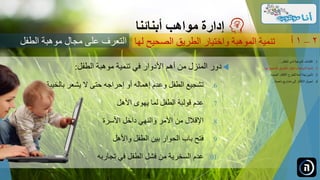 ‫دور‬‫المنزل‬‫من‬‫أهم‬‫األدوار‬‫في‬‫تنمية‬‫موهبة‬‫الطفل‬:
.‫تشجيع‬ 6‫الطفل‬‫وعدم‬‫إهماله‬‫أو‬‫إحراجه‬‫حتى‬‫ال‬‫يشعر‬‫بالخيبة‬
.‫عدم‬ 7‫قولبة‬‫الطفل‬‫لما‬‫يهوى‬‫األهل‬
.‫اإلقالل‬ 8‫من‬‫األمر‬‫والنهي‬‫داخل‬‫األسرة‬
.‫فتح‬ 9‫باب‬‫الحوار‬‫بين‬‫الطفل‬‫واألهل‬
.‫عدم‬ 01‫السخرية‬‫من‬‫فشل‬‫الطفل‬‫في‬‫تجاربه‬
‫مواهب‬ ‫إدارة‬‫أبنائنا‬
‫الصحيح‬ ‫الطريق‬ ‫واختيار‬ ‫الموهبة‬ ‫تنمية‬‫لها‬ 2–1‫أ‬
.‫الطفل‬ ‫لدى‬ ‫الموهبة‬ ‫اكتشاف‬ 1...
.‫ل‬ ‫الصحيح‬ ‫الطريق‬ ‫واختيار‬ ‫الموهبة‬ ‫تنمية‬ 2‫ها‬...
.‫الجديدة‬ ‫األفكار‬ ‫للطرح‬ ‫آمنة‬ ‫بيئة‬ ‫تأمين‬ 3...
.‫ناجحة‬ ‫مشاريع‬ ‫إلى‬ ‫األفكار‬ ‫تحويل‬ 4...
‫الطفل‬ ‫موهبة‬ ‫مجال‬ ‫على‬ ‫التعرف‬
 