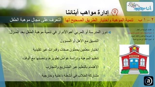 ‫دور‬‫المدرسة‬‫أو‬‫المربي‬‫أهم‬‫األدوار‬‫في‬‫تنمية‬‫موهبة‬‫الطفل‬‫بعد‬‫المنزل‬:
.‫التنسيق‬ 1‫مع‬‫األهل‬‫أو‬‫المسؤول‬
.‫اختيار‬ 2‫معلمين‬‫يحملون‬‫صفات‬‫وقدرات‬‫غير‬‫تقليدية‬
.‫تنظيم‬ 3‫الموهبة‬‫ودراسة‬‫عوامل‬‫تطويرها‬‫وتحسنها‬‫مع‬‫الوقت‬
.‫االهتمام‬ 4‫بالتعليم‬‫عبر‬‫المشاريع‬‫والتجارب‬
.‫مشاركة‬ 5‫الطالب‬‫في‬‫أنشطة‬‫داخلية‬‫وخارجية‬
‫مواهب‬ ‫إدارة‬‫أبنائنا‬
‫الصحيح‬ ‫الطريق‬ ‫واختيار‬ ‫الموهبة‬ ‫تنمية‬‫لها‬ 2–1‫ب‬
.‫الطفل‬ ‫لدى‬ ‫الموهبة‬ ‫اكتشاف‬ 1...
.‫ل‬ ‫الصحيح‬ ‫الطريق‬ ‫واختيار‬ ‫الموهبة‬ ‫تنمية‬ 2‫ها‬...
.‫الجديدة‬ ‫األفكار‬ ‫للطرح‬ ‫آمنة‬ ‫بيئة‬ ‫تأمين‬ 3...
.‫ناجحة‬ ‫مشاريع‬ ‫إلى‬ ‫األفكار‬ ‫تحويل‬ 4...
‫الطفل‬ ‫موهبة‬ ‫مجال‬ ‫على‬ ‫التعرف‬
 