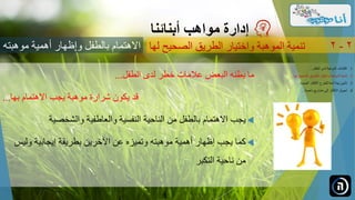 ‫الطفل‬ ‫لدى‬ ‫خطر‬ ‫عالمات‬ ‫البعض‬ ‫يظنه‬ ‫ما‬...
‫بها‬ ‫االهتمام‬ ‫يجب‬ ‫موهبة‬ ‫شرارة‬ ‫يكون‬ ‫قد‬...
‫والشخصية‬ ‫والعاطفية‬ ‫النفسية‬ ‫الناحية‬ ‫من‬ ‫بالطفل‬ ‫االهتمام‬ ‫يجب‬
‫ولي‬ ‫إيجابية‬ ‫بطريقة‬ ‫اآلخرين‬ ‫عن‬ ‫وتميزه‬ ‫موهبته‬ ‫أهمية‬ ‫إظهار‬ ‫يجب‬ ‫كما‬‫س‬
‫التكبر‬ ‫ناحية‬ ‫من‬
‫مواهب‬ ‫إدارة‬‫أبنائنا‬
‫الصحيح‬ ‫الطريق‬ ‫واختيار‬ ‫الموهبة‬ ‫تنمية‬‫لها‬ 2-2
.‫الطفل‬ ‫لدى‬ ‫الموهبة‬ ‫اكتشاف‬ 1...
.‫ل‬ ‫الصحيح‬ ‫الطريق‬ ‫واختيار‬ ‫الموهبة‬ ‫تنمية‬ 2‫ها‬...
.‫الجديدة‬ ‫األفكار‬ ‫للطرح‬ ‫آمنة‬ ‫بيئة‬ ‫تأمين‬ 3...
.‫ناجحة‬ ‫مشاريع‬ ‫إلى‬ ‫األفكار‬ ‫تحويل‬ 4...
‫موهبت‬ ‫أهمية‬ ‫وإظهار‬ ‫بالطفل‬ ‫االهتمام‬‫ه‬
 