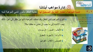 ‫آخر‬ ‫إلى‬ ‫طفل‬ ‫من‬ ‫ذاتها‬ ‫الموهبة‬ ‫تختلف‬ ‫وقد‬ ‫الطفل‬ ‫لدى‬ ‫المواهب‬ ‫تتنوع‬‫لذلك‬ ،
‫طفلنا‬ ‫به‬ ‫نغذي‬ ‫أن‬ ‫يجب‬ ‫ما‬ ‫إلى‬ ‫االنتباه‬ ‫يجب‬ً‫ال‬‫مث‬:
‫األلعاب‬/‫الصور‬/‫الرسومات‬
‫األدوات‬/‫األجهزة‬/‫الحقوق‬
‫القصص‬/‫األفالم‬/‫القوانين‬
‫مواهب‬ ‫إدارة‬‫أبنائنا‬
‫الصحيح‬ ‫الطريق‬ ‫واختيار‬ ‫الموهبة‬ ‫تنمية‬‫لها‬ 2-3
.‫الطفل‬ ‫لدى‬ ‫الموهبة‬ ‫اكتشاف‬ 1...
.‫ل‬ ‫الصحيح‬ ‫الطريق‬ ‫واختيار‬ ‫الموهبة‬ ‫تنمية‬ 2‫ها‬...
.‫الجديدة‬ ‫األفكار‬ ‫للطرح‬ ‫آمنة‬ ‫بيئة‬ ‫تأمين‬ 3...
.‫ناجحة‬ ‫مشاريع‬ ‫إلى‬ ‫األفكار‬ ‫تحويل‬ 4...
‫الموهبة‬ ‫تنمي‬ ‫بأمور‬ ‫الطفل‬ ‫تغذية‬‫لديه‬
 